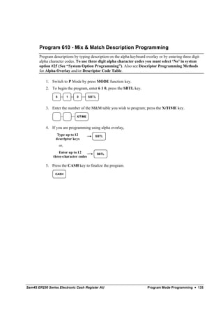 Program 610 - Mix & Match Description Programming
       Program descriptions by typing description on the alpha keyboard overlay or by entering three digit
       alpha character codes. To use three digit alpha character codes you must select ‘No’ in system
       option #25 (See “System Option Programming”). Also see Descriptor Programming Methods
       for Alpha Overlay and/or Descriptor Code Table.

           1. Switch to P Mode by press MODE function key.
           2. To begin the program, enter 6 1 0, press the SBTL key.

                 6         1   0         SBT L



           3. Enter the number of the M&M table you wish to program; press the X/TIME key.

                               X/T IME



           4. If you are programming using alpha overlay,
                  Type up to 12              SBTL
                 descriptor keys
                     or,
                  Enter up to 12                 SBTL
               three-character codes

           5. Press the CASH key to finalize the program.

                 CASH




Sam4S ER230 Series Electronic Cash Register AU                           Program Mode Programming • 135
 
