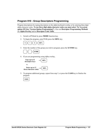 Program 910 - Group Descriptors Programming
       Program descriptions by typing description on the alpha keyboard overlay or by entering three digit
       alpha character codes. To use three digit alpha character codes you must select ‘No’ in system
       option #25 (See “System Option Programming”). Also see Descriptor Programming Methods
       for Alpha Overlay and/or Descriptor Code Table.

           1. Switch to P Mode by press MODE function key.
           2. To begin the program, enter 9 1 0, press the SBTL key.

                 9         1   0         SBT L



           3. Enter the number of the group you wish to program; press the X/TIME key.

                               X/T IME



           4. If you are programming using alpha overlay,
                  Type up to 12              SBTL
                 descriptor keys
                     or,
                  Enter up to 12                 SBTL
               three-character codes

           5. To program additional groups, repeat from step 3, or press the CASH key to finalize the
              program.

                 CASH




Sam4S ER230 Series Electronic Cash Register AU                           Program Mode Programming • 137
 