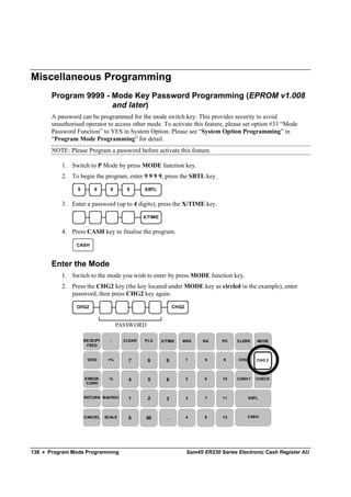 Miscellaneous Programming
       Program 9999 - Mode Key Password Programming (EPROM v1.008
                      and later)
       A password can be programmed for the mode switch key. This provides security to avoid
       unauthorised operator to access other mode. To activate this feature, please set option #33 “Mode
       Password Function” to YES in System Option. Please see “System Option Programming” in
       “Program Mode Programming” for detail.
       NOTE: Please Program a password before activate this feature.

           1. Switch to P Mode by press MODE function key.
           2. To begin the program, enter 9 9 9 9, press the SBTL key.

                 9       9       9      9      SBTL


           3. Enter a password (up to 4 digits); press the X/TIME key.

                                               X/TIME


           4. Press CASH key to finalise the program.

                CASH



       Enter the Mode
           1. Switch to the mode you wish to enter by press MODE function key.
           2. Press the CHG2 key (the key located under MODE key as circled in the example), enter
              password, then press CHG2 key again.

                CHG2                                          CHG2



                                     PASSWORD

                     RECEIPT     -     CLEAR   PLU      X/TIME   #/NS      RA     PO    CLERK   MO DE
                      FEED


                      VO ID     +%      7       8         9          1     5      9     CHG1    CHG 2



                     ERROR      -%      4       5         6          2     6      10    CONV1   CHECK
                      CORR


                     RETURN MACRO1      1       2         3          3     7      11        SBTL




                     CANCEL    SCALE    0       00        .          4     8      12       CASH




138 • Program Mode Programming                                       Sam4S ER230 Series Electronic Cash Register AU
 