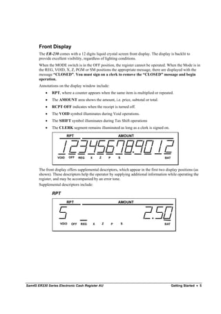 Front Display
       The ER-230 comes with a 12 digits liquid crystal screen front display. The display is backlit to
       provide excellent visibility, regardless of lighting conditions.
       When the MODE switch is in the OFF position, the register cannot be operated. When the Mode is in
       the REG, VOID, X, Z, PGM or SM positions the appropriate message, there are displayed with the
       message “CLOSED”. You must sign on a clerk to remove the “CLOSED” message and begin
       operation.
       Annotations on the display window include:
           •   RPT, where a counter appears when the same item is multiplied or repeated.
           •   The AMOUNT area shows the amount, i.e. price, subtotal or total.
           •   RCPT OFF indicates when the receipt is turned off.
           •   The VOID symbol illuminates during Void operations.
           •   The SHIFT symbol illuminates during Tax Shift operations
           •   The CLERK segment remains illuminated as long as a clerk is signed on.

                         RPT                                     AMOUNT




                  VOID     OFF    REG    X       Z       P       S                     BAT



       The front display offers supplemental descriptors, which appear in the first two display positions (as
       shown). These descriptors help the operator by supplying additional information while operating the
       register, and may be accompanied by an error tone.
       Supplemental descriptors include:

               RPT
                         RPT                                     AMOUNT




                    VOID    OFF    REG       X       Z       P       S                 BAT




Sam4S ER230 Series Electronic Cash Register AU                                               Getting Started • 5
 