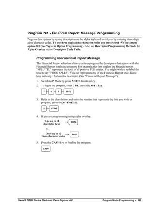 Program 701 - Financial Report Message Programming
       Program descriptions by typing description on the alpha keyboard overlay or by entering three digit
       alpha character codes. To use three digit alpha character codes you must select ‘No’ in system
       option #25 (See “System Option Programming). Also see Descriptor Programming Methods for
       Alpha Overlay and/or Descriptor Code Table.


               Programming the Financial Report Message
               The Financial Report selection allows you to reprogram the descriptors that appear with the
               Financial Report totals and counters. For example, the first total on the financial report
               "+PLU TTL" represents the total of all positive PLU entries. You might wish to re-label this
               total to say "FOOD SALES". You can reprogram any of the Financial Report totals listed
               here with any 12-character descriptor. (See “Financial Report Message”).
               1. Switch to P Mode by press MODE function key.
               2. To begin the program, enter 7 0 1, press the SBTL key.

                     7         0        1   SBTL



               3. Refer to the chart below and enter the number that represents the line you wish to
                  program; press the X/TIME key.

                     X         X/TIME



               4. If you are programming using alpha overlay,
                      Type up to 12            SBTL
                     descriptor keys
                         or,
                      Enter up to 12               SBTL
                   three-character codes

               5. Press the CASH key to finalize the program.

                     CASH




Sam4S ER230 Series Electronic Cash Register AU                            Program Mode Programming • 141
 