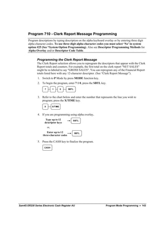 Program 710 - Clerk Report Message Programming
       Program descriptions by typing description on the alpha keyboard overlay or by entering three digit
       alpha character codes. To use three digit alpha character codes you must select ‘No’ in system
       option #25 (See “System Option Programming). Also see Descriptor Programming Methods for
       Alpha Overlay and/or Descriptor Code Table.


               Programming the Clerk Report Message
               The Clerk Report selection allows you to reprogram the descriptors that appear with the Clerk
               Report totals and counters. For example, the first total on the clerk report "NET SALES"
               might be re-labeled to say "GROSS SALES". You can reprogram any of the Financial Report
               totals listed here with any 12-character descriptor. (See “Clerk Report Message”).
               1. Switch to P Mode by press MODE function key.
               2. To begin the program, enter 7 1 0, press the SBTL key.

                     7         1         0   SBTL



               3. Refer to the chart below and enter the number that represents the line you wish to
                  program; press the X/TIME key.

                     X         X/T IME



               4. If you are programming using alpha overlay,
                      Type up to 12             SBTL
                     descriptor keys
                         or,
                      Enter up to 12                SBTL
                   three-character codes

               5. Press the CASH key to finalize the program.

                     CASH




Sam4S ER230 Series Electronic Cash Register AU                            Program Mode Programming • 143
 