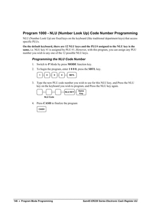 Program 1000 - NLU (Number Look Up) Code Number Programming
       NLU (Number Look Up) are fixed keys on the keyboard (like traditional department keys) that access
       specific PLUs.
       On the default keyboard, there are 12 NLU keys and the PLU# assigned to the NLU key is the
       same, i.e. NLU key #1 is assigned by PLU #1..However, with this program, you can assign any PLU
       number you wish to any one of the 12 possible NLU keys.

              Programming the NLU Code Number
              1. Switch to P Mode by press MODE function key.
              2. To begin the program, enter 1 0 0 0, press the SBTL key.

                    1      0     0     0      SB TL



              3. Type the new PLU code number you wish to use for this NLU key, and Press the NLU
                 key on the keyboard you wish to program, and Press the NLU key again.
                                                      Same
                                           NLU KEY
                                                       Key
                         NLU Code


              4. Press CASH to finalize the program

                    CASH




146 • Program Mode Programming                            Sam4S ER230 Series Electronic Cash Register AU
 