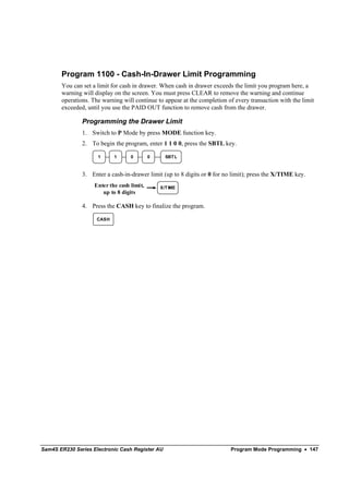 Program 1100 - Cash-In-Drawer Limit Programming
       You can set a limit for cash in drawer. When cash in drawer exceeds the limit you program here, a
       warning will display on the screen. You must press CLEAR to remove the warning and continue
       operations. The warning will continue to appear at the completion of every transaction with the limit
       exceeded, until you use the PAID OUT function to remove cash from the drawer.

               Programming the Drawer Limit
               1. Switch to P Mode by press MODE function key.
               2. To begin the program, enter 1 1 0 0, press the SBTL key.

                     1      1      0        0     SBT L



               3. Enter a cash-in-drawer limit (up to 8 digits or 0 for no limit); press the X/TIME key.
                    Enter the cash limit,       X/T IME
                       up to 8 digits

               4. Press the CASH key to finalize the program.

                     CASH




Sam4S ER230 Series Electronic Cash Register AU                            Program Mode Programming • 147
 