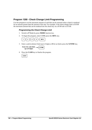 Program 1200 - Check Change Limit Programming
       Use this program to set the maximum amount of cash that can be returned when a check is tendered
       for an amount greater than the amount of the sale. For example, if the check change limit is $10.00
       the maximum amount that can be tendered into the check key on a $5.00 sale is $15.00.

               Programming the Check Change Limit
               1. Switch to P Mode by press MODE function key.
               2. To begin the program, enter 1 2 0 0, press the SBTL key.

                     1      2      0        0     SB TL



               3. Enter a cash-in-drawer limit (up to 8 digits or 0 for no limit); press the X/TIME key.
                    Enter the cash limit,       X/T IME
                       up to 8 digits

               4. Press the CASH key to finalize the program.

                     CASH




148 • Program Mode Programming                              Sam4S ER230 Series Electronic Cash Register AU
 