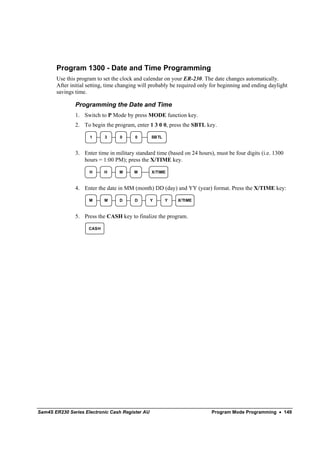 Program 1300 - Date and Time Programming
       Use this program to set the clock and calendar on your ER-230. The date changes automatically.
       After initial setting, time changing will probably be required only for beginning and ending daylight
       savings time.

               Programming the Date and Time
               1. Switch to P Mode by press MODE function key.
               2. To begin the program, enter 1 3 0 0, press the SBTL key.

                     1      3     0      0       SB TL



               3. Enter time in military standard time (based on 24 hours), must be four digits (i.e. 1300
                  hours = 1:00 PM); press the X/TIME key.

                     H      H     M      M       X/TIME



               4. Enter the date in MM (month) DD (day) and YY (year) format. Press the X/TIME key:

                     M      M     D      D       Y       Y   X/TIME



               5. Press the CASH key to finalize the program.

                     CASH




Sam4S ER230 Series Electronic Cash Register AU                            Program Mode Programming • 149
 