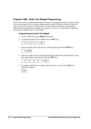 Program 1400 - Scale Tare Weight Programming
       A tare is the amount of weight representing the container, or package when items are sold by weight.
       You can pre-program five tare weights, representing the weight of different containers. When you
       place an item and a container on optional scale, you can enter the tare number to automatically
       subtract the pre-programmed tare weight. If you choose to use tare #5 for manual tare weight entry,
       do not enter a weight for tare #5. (See TARE.)

               Programming the Scale Tare Weight
               1. Switch to P Mode by press MODE function key.
               2. To begin the program, enter 1 4 0 0, press the SBTL key.

                     1     4        0   0       SB TL



               3. Enter the number (1-5) of the tare you wish to program; press the X/TIME key.

                           X/TIME



               4. Enter the weight of the tare (one digit preceding the decimal key, the decimal key, then
                  three digits after the decimal key). Press the SBTL key.
                           .                            SBT L



               5. To program additional tare weights, repeat from step 3, or press the CASH key to
                  finalize the program.

                    CASH




150 • Program Mode Programming                                  Sam4S ER230 Series Electronic Cash Register AU
 