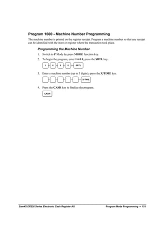 Program 1600 - Machine Number Programming
       The machine number is printed on the register receipt. Program a machine number so that any receipt
       can be identified with the store or register where the transaction took place.

               Programming the Machine Number
               1. Switch to P Mode by press MODE function key.
               2. To begin the program, enter 1 6 0 0, press the SBTL key.

                     1      6    0      0        SBT L



               3. Enter a machine number (up to 5 digits); press the X/TIME key.

                                                         X/TIME



               4. Press the CASH key to finalize the program.

                     CASH




Sam4S ER230 Series Electronic Cash Register AU                          Program Mode Programming • 151
 