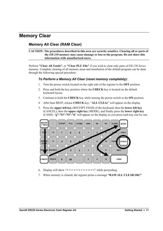 Memory Clear
       Memory All Clear (RAM Clear)
       CAUTION: The procedures described in this area are security sensitive. Clearing all or parts of
                the ER-230 memory may cause damage or loss to the program. Do not share this
                information with unauthorized users.

       Perform "Clear All Totals", or "Clear PLU File" if you wish to clear only parts of ER-230 Series
       memory. Complete clearing of all memory areas and installation of the default program can be done
       through the following special procedure:

               To Perform a Memory All Clear (reset memory completely):
               1. Turn the power switch located on the right side of the register to the OFF position.
               2. Press and hold the key position where the CHECK key is located on the default
                  keyboard layout.
               3. Continue to hold the CHECK key while turning the power switch to the ON position.
               4. After hear BEEP, release CHECK key, “ALL CLEAr” will appear on the display.
               5. Press the upper left key (RECEIPT FEED) of the keyboard, then the lower left key
                  (CANCEL), then the upper right key (MODE), and finally press the lower right key
                  (CASH). “g”-”O”-”O”-”d” will appear on the display as you press each key one by one.

                 RECEIP     -     CLEAR   PLU    X/TIME   #/NS   RA    PO    CLERK   MODE
                 T FEED



                  VOID     +%       7     8        9       1     5      9     CHG1   CHG 2



                 ERROR     -%       4     5        6       2     6     10    CONV1   CHECK
                 CORR


                 RETURN MACRO1      1      2       3       3     7     11        SBTL




                 CANCEL   SCALE    0      00       .       4     8     12        CASH




               6. Display will show “= = = = = = = = = = = =” while proceeding.
               7. When memory is cleared, the register prints a message “RAM ALL CLEAR OK!”




Sam4S ER230 Series Electronic Cash Register AU                                          Getting Started • 11
 