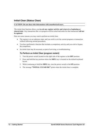 Initial Clear (Status Clear)
        CAUTION: Do not share this information with unauthorized users.

        The initial clear function allows you to exit any register activity and return to a beginning or
        cleared state. Any transaction that is in progress will be exited and totals for that transaction will not
        be updated.
        Here are some reasons you may want to perform an initial clear:
            •   The register is in an unknown state, and you wish to exit the current program or transaction
                without following normal procedures.
            •   You have performed a function that includes a compulsory activity and you wish to bypass
                the compulsion.
            •   An initial clear may be necessary as part of servicing, or troubleshooting.

                To Perform an Initial Clear (program restart):
                1. Turn the power switch located on the right side of the register to the OFF position.
                2. Press and hold the key position where the SBTL key is located on the default keyboard
                   layout.
                3. While continuing to hold the SBTL key, turn the power switch to the ON position.
                4. The message "INITIAL CLEAR OK!” prints when the initial clear is complete.




12 • Getting Started                                           Sam4S ER230 Series Electronic Cash Register AU
 