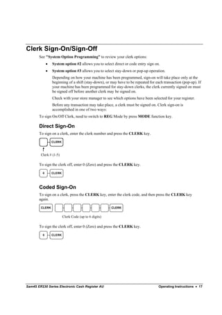 Clerk Sign-On/Sign-Off
       See "System Option Programming” to review your clerk options:
             •   System option #2 allows you to select direct or code entry sign on.
             •   System option #3 allows you to select stay-down or pop-up operation.
                 Depending on how your machine has been programmed, sign-on will take place only at the
                 beginning of a shift (stay-down), or may have to be repeated for each transaction (pop-up). If
                 your machine has been programmed for stay-down clerks, the clerk currently signed on must
                 be signed off before another clerk may be signed on.
                 Check with your store manager to see which options have been selected for your register.
                 Before any transaction may take place, a clerk must be signed on. Clerk sign-on is
                 accomplished in one of two ways:
       To sign On/Off Clerk, need to switch to REG Mode by press MODE function key.

       Direct Sign-On
       To sign on a clerk, enter the clerk number and press the CLERK key.

                 CLERK



        Clerk # (1-5)

       To sign the clerk off, enter 0 (Zero) and press the CLERK key.

         0       CLERK




       Coded Sign-On
       To sign on a clerk, press the CLERK key, enter the clerk code, and then press the CLERK key
       again.

        CLERK                                          CLERK


                         Clerk Code (up to 6 digits)

       To sign the clerk off, enter 0 (Zero) and press the CLERK key.

         0       CLERK




Sam4S ER230 Series Electronic Cash Register AU                                      Operating Instructions • 17
 