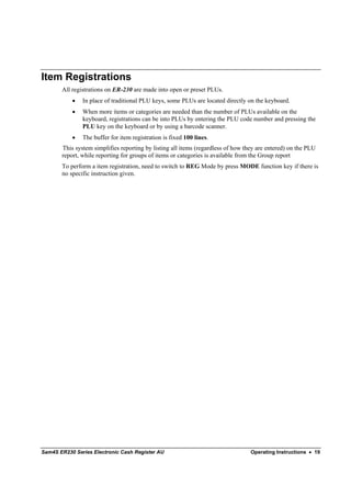 Item Registrations
       All registrations on ER-230 are made into open or preset PLUs.
           •   In place of traditional PLU keys, some PLUs are located directly on the keyboard.
           •   When more items or categories are needed than the number of PLUs available on the
               keyboard, registrations can be into PLUs by entering the PLU code number and pressing the
               PLU key on the keyboard or by using a barcode scanner.
           •   The buffer for item registration is fixed 100 lines.
       This system simplifies reporting by listing all items (regardless of how they are entered) on the PLU
       report, while reporting for groups of items or categories is available from the Group report
       To perform a item registration, need to switch to REG Mode by press MODE function key if there is
       no specific instruction given.




Sam4S ER230 Series Electronic Cash Register AU                                    Operating Instructions • 19
 