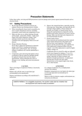 Precaution Statements
Follow these safety, servicing and ESD precautions to prevent damage and to protect against potential hazards such as
electrical shock.

1-1      Safety Precautions
1. Be sure that all built-in protective devices are             6. Observe the original lead dress, especially near the
   replaced. Restore any missing protective shields.               following areas: sharp edges, and especially the AC
2. When reinstalling the chassis and its assemblies, be            and high voltage supplies. Always inspect for
   sure to restore all protective devices, including               pinched, out-of-place, or frayed wiring. Do not
   nonmetallic control knobs and compartment covers.               change the spacing between components and the
                                                                   printed circuit board. Check the AC power cord for
3. Make sure there are no cabinet openings through
                                                                   damage. Make sure that leads and components do
   which people - particularly children - might insert
                                                                   not touch thermally hot parts.
   fingers and contact dangerous voltages. Such
   openings include excessively wide cabinet                    7. Product Safety Notice:
   ventilation slots and improperly fitted covers and              Some electrical and mechanical parts have special
   drawers.                                                        safety-related characteristics that might not be
                                                                   obvious from visual inspection. These safety
4. Design Alteration Warning:
                                                                   features and the protection they give might be lost
   Never alter or add to the mechanical or electrical
                                                                   if the replacement component differs from the
   design of the SECR. Unauthorized alterations
                                                                   original - even if the replacement is rated for higher
   might create a safety hazard. Also, any design
                                                                   voltage, wattage, etc.
   changes or additions will void the manufacturer’s
   warranty.                                                       Components that are critical for safety are indicated
5. Components, parts and wiring that appear to have                in the circuit diagram by shading, ( ) or ( ).
   overheated or that are otherwise damaged should                 Use replacement components that have the same
   be replaced with parts that meet the original                   ratings, especially for flame resistance and
   specifications. Always determine the cause of                   dielectric strength specifications. A replacement
   damage or over- heating, and correct any potential              part that does not have the same safety
   hazards.                                                        characteristics as the original might create shock,
                                                                   fire or other hazards.

                      CAUTION                                                         ATTENTION
There is the danger of explosion if battery is incorrectly      ll y a danger d’explosion s’il y a remplacement
replaced.                                                       incorrect de la batterie.
Replace only with the same or equivalent type                   Remplacer uniquement avec une batterie du même type
recommended by the manufacturer.                                ou d’un type équivalent recommandé par le
                                                                constructeur.
Dispose used batteries according to the manufacturer’s
                                                                Mettre au rebut les batteries usagées conformément aux
instructions.
                                                                instructions du fabricant.

       SAFETY NOTICE: "For pluggable equipment, the socket-outlet shall be installed near
                       the equipment and shall be easily accessible."
 