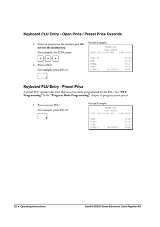 Keyboard PLU Entry - Open Price / Preset Price Override

                                                             Receipt Example:
                1. Enter an amount on the number pad. Do
                   not use the decimal key.                                THANK-YOU
                                                                          CALL AGAIN
                    For example, for $2.99, enter:             DATE 15/01/2003 WED   TIME 08:33

                      2           9   9                        PLU1 T1                      $2.99
                                                               GST                          $0.18
                                                               TOTAL                        $3.17
                2. Press a PLU.                                CASH                         $3.17
                    For example, press PLU 1:                  CLERK 1          No.000011   00001


                              1



        Keyboard PLU Entry - Preset Price
        A preset PLU registers the price that was previously programmed for the PLU. See "PLU
        Programming" in the "Program Mode Programming" chapter to program preset prices.

                                                             Receipt Example:
                1. Press a preset PLU.
                                                                           THANK-YOU
                    For example, press PLU 5:                             CALL AGAIN
                                                               DATE 15/01/2003 WED   TIME 08:33

                              5
                                                               PLU5                         $1.29
                                                               TOTAL                        $1.29
                                                               CASH                         $1.29
                                                               CLERK 1          No.000011   00001




20 • Operating Instructions                                Sam4S ER230 Series Electronic Cash Register AU
 