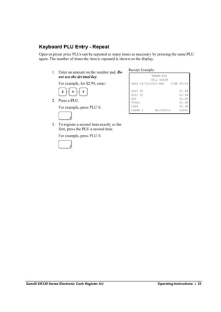 Keyboard PLU Entry - Repeat
       Open or preset price PLUs can be repeated as many times as necessary by pressing the same PLU
       again. The number of times the item is repeated is shown on the display.

                                                             Receipt Example:
               1. Enter an amount on the number pad. Do
                  not use the decimal key.                                THANK-YOU
                                                                         CALL AGAIN
                   For example, for $2.99, enter:             DATE 15/01/2003 WED   TIME 08:33

                     2        9   9                           PLU1 T1                         $2.99
                                                              PLU1 T1                         $2.99
                                                              GST                             $0.36
               2. Press a PLU.                                TOTAL                           $6.34
                   For example, press PLU 1:                  CASH                            $6.34
                                                              CLERK 1           No.000011     00001

                          1

               3. To register a second item exactly as the
                  first, press the PLU a second time.
                   For example, press PLU 1:

                          1




Sam4S ER230 Series Electronic Cash Register AU                                   Operating Instructions • 21
 