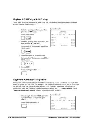 Keyboard PLU Entry - Split Pricing
        When items are priced in groups, i.e. 3 for $1.00, you can enter the quantity purchased and let the
        register calculate the correct price.

                                                                   Receipt Example:
                1. Enter the quantity purchased, and then
                   press the X/TIME key.                                         THANK-YOU
                                                                                CALL AGAIN
                    For example, enter:                              DATE 15/01/2003 WED   TIME 08:33

                      2       X/T IME                                2@3FOR               @1.00
                                                                     PLU1 T1                      $0.67
                                                                     GST                          $0.04
                2. Enter the quantity of the group price, and        TOTAL                        $0.71
                   then press the X/TIME key.                        CASH                         $0.71
                                                                     CLERK 1          No.000011   00001
                    For example, if the items are priced 3 for
                    $1.00, enter:

                      3       X/T IME


                3. Enter an amount on the number pad.
                    For example, if the items are priced 3 for
                    $1.00, enter:

                      1        0        0


                4. Press a PLU.
                    For example, press PLU 1:

                           1



        Keyboard PLU Entry - Single Item
        Immediately after registration Single Item PLUs automatically total as a cash sale. Use single item
        PLUs for speedy one item sales. For example if you are selling admission tickets, and all ticket sales
        are one item sales, you can use an open or preset PLU. After each registration, the drawer will
        immediately open, and a separate transaction receipt is printed. See "PLU Programming" in the
        "Program Mode Programming" chapter to program a single item PLU.

                                                                   Receipt Example:
                1. Press a single item preset PLU. (Or enter
                   a price and press a single item open                          THANK-YOU
                                                                                CALL AGAIN
                   PLU.)                                             DATE 15/01/2003 WED   TIME 08:33
                    For example, press PLU 6:
                                                                     PLU6                         $1.29
                                                                     TOTAL                        $1.29
                           6                                         CASH                         $1.29
                                                                     CLERK 1          No.000011   00001




24 • Operating Instructions                                      Sam4S ER230 Series Electronic Cash Register AU
 