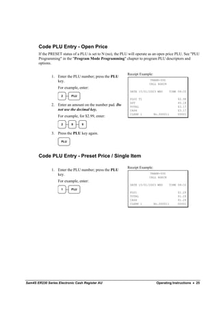 Code PLU Entry - Open Price
       If the PRESET status of a PLU is set to N (no), the PLU will operate as an open price PLU. See "PLU
       Programming" in the "Program Mode Programming" chapter to program PLU descriptors and
       options.

                                                             Receipt Example:
               1. Enter the PLU number; press the PLU
                  key.                                                      THANK-YOU
                                                                           CALL AGAIN
                   For example, enter:
                                                               DATE 15/01/2003 WED          TIME 08:33
                     2     PLU
                                                               PLU2 T1                           $2.99
                                                               GST                               $0.18
               2. Enter an amount on the number pad. Do        TOTAL                             $3.17
                  not use the decimal key.                     CASH                              $3.17
                                                               CLERK 1          No.000011        00001
                   For example, for $2.99, enter:

                     2     9      9


               3. Press the PLU key again.

                     PLU




       Code PLU Entry - Preset Price / Single Item

                                                             Receipt Example:
               1. Enter the PLU number; press the PLU
                  key.                                                      THANK-YOU
                                                                           CALL AGAIN
                   For example, enter:
                                                               DATE 15/01/2003 WED          TIME 08:33
                     1     PLU
                                                               PLU1                              $1.29
                                                               TOTAL                             $1.29
                                                               CASH                              $1.29
                                                               CLERK 1          No.000011        00001




Sam4S ER230 Series Electronic Cash Register AU                                   Operating Instructions • 25
 