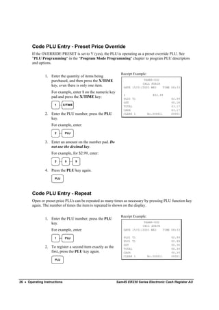 Code PLU Entry - Preset Price Override
        If the OVERRIDE PRESET is set to Y (yes), the PLU is operating as a preset override PLU. See
        "PLU Programming" in the "Program Mode Programming" chapter to program PLU descriptors
        and options.

                                                                Receipt Example:
                1. Enter the quantity of items being
                   purchased, and then press the X/TIME                       THANK-YOU
                                                                             CALL AGAIN
                   key, even there is only one item.              DATE 15/01/2003 WED   TIME 08:33
                    For example, enter 1 on the numeric key
                                                                  1                   @$2.99
                    pad and press the X/TIME key:                 PLU2 T1                      $2.99
                                                                  GST                          $0.18
                      1       X/TIME                              TOTAL                        $3.17
                                                                  CASH                         $3.17
                2. Enter the PLU number; press the PLU            CLERK 1          No.000011   00001
                   key.
                    For example, enter:

                      2        PLU


                3. Enter an amount on the number pad. Do
                   not use the decimal key.
                    For example, for $2.99, enter:

                      2        9       9


                4. Press the PLU key again.

                      PLU




        Code PLU Entry - Repeat
        Open or preset price PLUs can be repeated as many times as necessary by pressing PLU function key
        again. The number of times the item is repeated is shown on the display.

                                                                Receipt Example:
                1. Enter the PLU number; press the PLU
                   key.                                                       THANK-YOU
                                                                             CALL AGAIN
                    For example, enter:                           DATE 15/01/2003 WED   TIME 08:33

                      1        PLU                                PLU1 T1                      $2.99
                                                                  PLU1 T1                      $2.99
                                                                  GST                          $0.36
                2. To register a second item exactly as the       TOTAL                        $6.34
                   first, press the PLU key again.                CASH                         $6.34
                                                                  CLERK 1          No.000011   00001
                      PLU




26 • Operating Instructions                                   Sam4S ER230 Series Electronic Cash Register AU
 