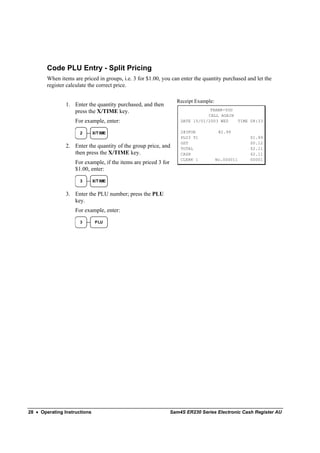 Code PLU Entry - Split Pricing
        When items are priced in groups, i.e. 3 for $1.00, you can enter the quantity purchased and let the
        register calculate the correct price.

                                                                   Receipt Example:
                1. Enter the quantity purchased, and then
                   press the X/TIME key.                                         THANK-YOU
                                                                                CALL AGAIN
                    For example, enter:                              DATE 15/01/2003 WED   TIME 08:33

                      2       X/T IME                                2@3FOR            @2.99
                                                                     PLU3 T1                      $1.99
                                                                     GST                          $0.12
                2. Enter the quantity of the group price, and        TOTAL                        $2.11
                   then press the X/TIME key.                        CASH                         $2.11
                                                                     CLERK 1          No.000011   00001
                    For example, if the items are priced 3 for
                    $1.00, enter:

                      3       X/T IME


                3. Enter the PLU number; press the PLU
                   key.
                    For example, enter:
                      3        PLU




28 • Operating Instructions                                      Sam4S ER230 Series Electronic Cash Register AU
 