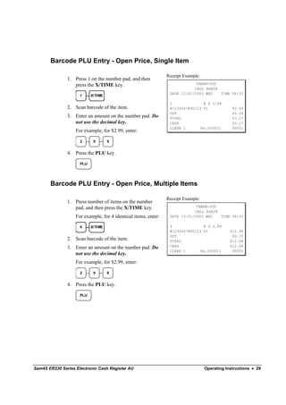 Barcode PLU Entry - Open Price, Single Item

                                                                Receipt Example:
               1. Press 1 on the number pad, and then
                  press the X/TIME key.                                      THANK-YOU
                                                                            CALL AGAIN
                                                                 DATE 15/01/2003 WED   TIME 08:33
                     1     X/TIME

                                                                 1______________@ $ 2.99
               2. Scan barcode of the item.                      #1234567890123 T1              $2.99
                                                                 GST                            $0.18
               3. Enter an amount on the number pad. Do          TOTAL                          $3.17
                  not use the decimal key.                       CASH                           $3.17
                                                                 CLERK 1       No.000011        00001
                   For example, for $2.99, enter:

                     2      9       9


               4. Press the PLU key.

                     PLU




       Barcode PLU Entry - Open Price, Multiple Items

                                                                Receipt Example:
               1. Press number of items on the number
                  pad, and then press the X/TIME key.                        THANK-YOU
                                                                            CALL AGAIN
                   For example, for 4 identical items, enter:    DATE 15/01/2003 WED   TIME 08:33

                     4     X/TIME                                4______________@ $ 2.99
                                                                 #1234567890123 T1             $11.96
                                                                 GST                            $0.72
               2. Scan barcode of the item.                      TOTAL                         $12.68
               3. Enter an amount on the number pad. Do          CASH                          $12.68
                                                                 CLERK 1       No.000011        00001
                  not use the decimal key.
                   For example, for $2.99, enter:

                     2      9       9


               4. Press the PLU key.

                     PLU




Sam4S ER230 Series Electronic Cash Register AU                                     Operating Instructions • 29
 