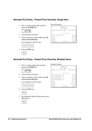 Barcode PLU Entry - Preset Price Override, Single Item

                                                                Receipt Example:
                1. Press 1 on the number pad, and then
                   press the X/TIME key.                                     THANK-YOU
                                                                            CALL AGAIN
                                                                 DATE 15/01/2003 WED   TIME 08:33
                      1       X/ TI ME

                                                                 1______________@ $ 2.99
                2. Scan barcode of the item.                     #3210987654321 T1           $2.99
                                                                 GST                         $0.18
                3. Enter an amount on the number pad. Do         TOTAL                       $3.17
                   not use the decimal key.                      CASH                        $3.17
                                                                 CLERK 1       No.000011     00001
                    For example, for $2.99, enter:

                      2        9         9


                4. Press the PLU key.

                      PLU




        Barcode PLU Entry - Preset Price Override, Multiple Items

                                                                Receipt Example:
                1. Press 1 on the number pad, and then
                   press the X/TIME key.                                     THANK-YOU
                                                                            CALL AGAIN
                                                                 DATE 15/01/2003 WED   TIME 08:33
                      1       X/ TI ME

                                                                 1______________@ $ 2.99
                2. Scan barcode of the item.                     #3210987654321 T1           $2.99
                                                                 #3210987654321 T1           $2.99
                3. Enter an amount on the number pad. Do         #3210987654321 T1           $2.99
                   not use the decimal key.                      #3210987654321 T1           $2.99
                                                                 GST                         $0.72
                    For example, for $2.99, enter:               TOTAL                      $12.68
                                                                 CASH                       $12.68
                      2        9         9                       CLERK 1       No.000011     00001

                4. Press the PLU key.

                      PLU


                5. For additional identical items, press more
                   PLU key(s).

                      PLU




30 • Operating Instructions                                 Sam4S ER230 Series Electronic Cash Register AU
 