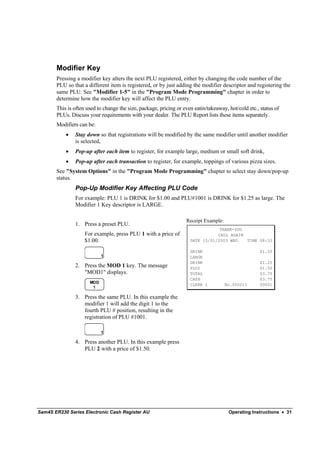 Modifier Key
       Pressing a modifier key alters the next PLU registered, either by changing the code number of the
       PLU so that a different item is registered, or by just adding the modifier descriptor and registering the
       same PLU. See "Modifier 1-5" in the "Program Mode Programming" chapter in order to
       determine how the modifier key will affect the PLU entry.
       This is often used to change the size, package, pricing or even eatin/takeaway, hot/cold etc., status of
       PLUs. Discuss your requirements with your dealer. The PLU Report lists these items separately.
       Modifiers can be:
           •   Stay down so that registrations will be modified by the same modifier until another modifier
               is selected,
           •   Pop-up after each item to register, for example large, medium or small soft drink,
           •   Pop-up after each transaction to register, for example, toppings of various pizza sizes.
       See "System Options" in the "Program Mode Programming" chapter to select stay down/pop-up
       status.
               Pop-Up Modifier Key Affecting PLU Code
               For example: PLU 1 is DRINK for $1.00 and PLU#1001 is DRINK for $1.25 as large. The
               Modifier 1 Key descriptor is LARGE.

                                                                   Receipt Example:
               1. Press a preset PLU.
                                                                                 THANK-YOU
                    For example, press PLU 1 with a price of                    CALL AGAIN
                    $1.00.                                           DATE 15/01/2003 WED   TIME 08:33

                                                                     DRINK                            $1.00
                            1                                        LARGE
                                                                     DRINK                            $1.25
               2. Press the MOD 1 key. The message                   PLU2                             $1.50
                  "MOD1" displays.                                   TOTAL                            $3.75
                                                                     CASH                             $3.75
                      MOD
                                                                     CLERK 1          No.000011       00001
                       1

               3. Press the same PLU. In this example the
                  modifier 1 will add the digit 1 to the
                  fourth PLU # position, resulting in the
                  registration of PLU #1001.

                            1

               4. Press another PLU. In this example press
                  PLU 2 with a price of $1.50.




Sam4S ER230 Series Electronic Cash Register AU                                         Operating Instructions • 31
 