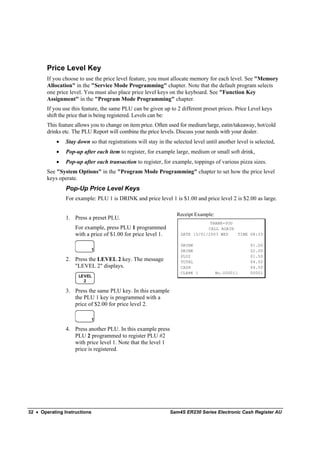 Price Level Key
        If you choose to use the price level feature, you must allocate memory for each level. See "Memory
        Allocation" in the "Service Mode Programming" chapter. Note that the default program selects
        one price level. You must also place price level keys on the keyboard. See "Function Key
        Assignment" in the "Program Mode Programming" chapter.
        If you use this feature, the same PLU can be given up to 2 different preset prices. Price Level keys
        shift the price that is being registered. Levels can be:
        This feature allows you to change on item price. Often used for medium/large, eatin/takeaway, hot/cold
        drinks etc. The PLU Report will combine the price levels. Discuss your needs with your dealer.
            •   Stay down so that registrations will stay in the selected level until another level is selected,
            •   Pop-up after each item to register, for example large, medium or small soft drink,
            •   Pop-up after each transaction to register, for example, toppings of various pizza sizes.
        See "System Options" in the "Program Mode Programming" chapter to set how the price level
        keys operate.
                Pop-Up Price Level Keys
                For example: PLU 1 is DRINK and price level 1 is $1.00 and price level 2 is $2.00 as large.

                                                                   Receipt Example:
                1. Press a preset PLU.
                                                                                THANK-YOU
                    For example, press PLU 1 programmed                        CALL AGAIN
                    with a price of $1.00 for price level 1.        DATE 15/01/2003 WED   TIME 08:33

                                                                    DRINK                           $1.00
                              1                                     DRINK                           $2.00
                                                                    PLU2                            $1.50
                2. Press the LEVEL 2 key. The message               TOTAL                           $4.50
                   "LEVEL 2" displays.                              CASH                            $4.50
                                                                    CLERK 1           No.000011     00001
                      LEVEL
                        2

                3. Press the same PLU key. In this example
                   the PLU 1 key is programmed with a
                   price of $2.00 for price level 2.

                              1

                4. Press another PLU. In this example press
                   PLU 2 programmed to register PLU #2
                   with price level 1. Note that the level 1
                   price is registered.




32 • Operating Instructions                                    Sam4S ER230 Series Electronic Cash Register AU
 