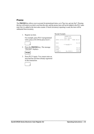 Promo
       The PROMO key allows you to account for promotional items, as in "buy two, get one free". Pressing
       this key will remove an item's cost from the sale, and the promo item will not be added to the PLU sales
       total, but it is added to the item sales counter. If stock (inventory) reporting is used, the item will be
       subtracted from inventory.

                                                                  Receipt Example:
               1. Register an item.
                                                                                THANK-YOU
                    For example, press PLU 1 programmed                        CALL AGAIN
                    with a price of $1.00 for price level 1.        DATE 15/01/2003 WED   TIME 08:33

                                                                    PLU1                            $1.00
                           1                                                     ***PROMO***
                                                                    PLU1
               2. Press the PROMO key. The message                  TOTAL                           $0.00
                  "PROMO" displays.                                 CASH                            $0.00
                                                                    CLERK 1          No.000011      00001
                     PROMO


               3. Press PLU 1 again. You cannot enter an
                  item that has not been already registered
                  in this transaction.

                           1




Sam4S ER230 Series Electronic Cash Register AU                                        Operating Instructions • 33
 