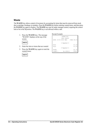 Waste
        The WASTE key allows control of inventory by accounting for items that must be removed from stock
        due to spoilage, breakage or mistakes. Press the WASTE key before entering wasted items, and then press
        the WASTE key again to finalize. The WASTE key may be under manager control, requiring the control
        lock to be in the X position. The WASTE key is not allowed within a sale.

                                                                Receipt Example:
                1. Press the WASTE key. The message
                   "WASTE" displays at the top of the                         THANK-YOU
                                                                             CALL AGAIN
                   screen.                                        DATE 15/01/2003 WED   TIME 08:33

                     WAST E                                                   ***WASTE***
                                                                  PLU1                          $1.25
                2. Enter the item or items that are wasted.       PLU2                          $1.50
                                                                              ***WASTE***
                3. Press the WASTE key again to total the         TOTAL                         $2.75
                   wasted items:                                  CLERK 1          No.000011    00001

                     WAST E




34 • Operating Instructions                                   Sam4S ER230 Series Electronic Cash Register AU
 