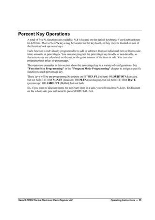 Percent Key Operations
       A total of five % functions are available. %1 is located on the default keyboard. Your keyboard may
       be different. More or less % keys may be located on the keyboard, or they may be located on one of
       the function look up menu keys.
       Each function is individually programmable to add or subtract, from an individual item or from a sale
       total, amounts or percentages. You can also program the percentage key taxable or non-taxable, so
       that sales taxes are calculated on the net, or the gross amount of the item or sale. You can also
       program preset prices or percentages.
       The operation examples in this section show the percentage key in a variety of configurations. See
       "Function Key Programming" in the "Program Mode Programming" chapter to assign a specific
       function to each percentage key.
       These keys will be pre-programmed to operate on EITHER PLUs (item) OR SUBTOTALs (sale),
       but not both; EITHER MINUS (discount) OR PLUS (surcharges), but not both; EITHER RATE
       (percentage) OR AMOUNT (Dollar), but not both.
       So, if you want to discount items but not every item in a sale, you will need two % keys. To discount
       on the whole sale, you will need to press SUBTOTAL first.




Sam4S ER230 Series Electronic Cash Register AU                                   Operating Instructions • 35
 