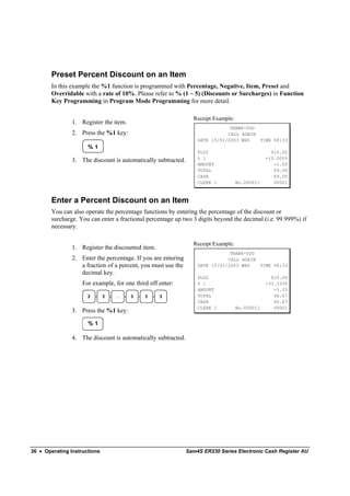 Preset Percent Discount on an Item
        In this example the %1 function is programmed with Percentage, Negative, Item, Preset and
        Overridable with a rate of 10%. Please refer to % (1 ~ 5) (Discounts or Surcharges) in Function
        Key Programming in Program Mode Programming for more detail.

                                                                 Receipt Example:
                1. Register the item.
                                                                               THANK-YOU
                2. Press the %1 key:                                          CALL AGAIN
                                                                   DATE 15/01/2003 WED   TIME 08:33
                      %1
                                                                   PLU2                           $10.00
                                                                   % 1                          -10.000%
                3. The discount is automatically subtracted.
                                                                   AMOUNT                          -1.00
                                                                   TOTAL                           $9.00
                                                                   CASH                            $9.00
                                                                   CLERK 1          No.000011      00001



        Enter a Percent Discount on an Item
        You can also operate the percentage functions by entering the percentage of the discount or
        surcharge. You can enter a fractional percentage up two 3 digits beyond the decimal (i.e. 99.999%) if
        necessary.

                                                                 Receipt Example:
                1. Register the discounted item.
                                                                               THANK-YOU
                2. Enter the percentage. If you are entering                  CALL AGAIN
                   a fraction of a percent, you must use the       DATE 15/01/2003 WED   TIME 08:33
                   decimal key.
                                                                   PLU2                           $10.00
                    For example, for one third off enter:          % 1                          -33.333%
                                                                   AMOUNT                          -3.33
                      3       3   .     3    3     3               TOTAL                           $6.67
                                                                   CASH                            $6.67
                                                                   CLERK 1          No.000011      00001
                3. Press the %1 key:

                      %1

                4. The discount is automatically subtracted.




36 • Operating Instructions                                    Sam4S ER230 Series Electronic Cash Register AU
 