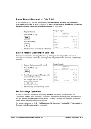 Preset Percent Discount on Sale Total
       In this example the %1 function is programmed with Percentage, Negative, Sale, Preset and
       Overridable with a rate of 10%. Please refer to % (1 ~ 5) (Discounts or Surcharges) in Function
       Key Programming in Program Mode Programming for more detail.

                                                               Receipt Example:
               1. Register the item.
                                                                             THANK-YOU
               2. Press the SBTL key:                                       CALL AGAIN
                                                                 DATE 15/01/2003 WED   TIME 08:33
                    SBTL
                                                                 PLU2                           $10.00
                                                                 % 1                          -10.000%
               3. Press the %1 key:
                                                                 AMOUNT                          -1.00
                                                                 TOTAL                           $9.00
                     %1                                          CASH                            $9.00
                                                                 CLERK 1          No.000011      00001
               4. The discount is automatically subtracted.

       Enter a Percent Discount on Sale Total
       You can also operate the percentage functions by entering the percentage of the discount or
       surcharge. You can enter a fractional percentage up to 3 digits beyond the decimal (i.e. 99.999%) if
       necessary.

                                                               Receipt Example:
               1. Register the items you wish to sell.
                                                                             THANK-YOU
               2. Press the SBTL key:                                       CALL AGAIN
                                                                 DATE 15/01/2003 WED   TIME 08:33
                    SBTL
                                                                 PLU2                           $10.00
                                                                 % 1                           15.000%
               3. Enter the percentage, and then press the
                                                                 AMOUNT                          $1.50
                  appropriate discount key.                      TOTAL                          $11.50
                   For example, for 15% enter:                   CASH                           $11.50
                                                                 CLERK 1          No.000011      00001
                     1      5      %1


               4. The surcharge is automatically added.


       For Surcharge Operation
       When a % function is preset with “Percentage, Positive, Item, Preset and Overridable” or
       “Percentage, Positive, Sale, Preset and Overridable” with a preset percentage ratre, the % function
       key will perform as a Surcharge on Item or Sale. Of course a override rate can be put in manually.
       Please refer to operation sequences on previous.
       For setting, please refer to % (1 ~ 5) (Discounts or Surcharges) in Function Key Programming in
       Program Mode Programming for more detail.




Sam4S ER230 Series Electronic Cash Register AU                                     Operating Instructions • 37
 