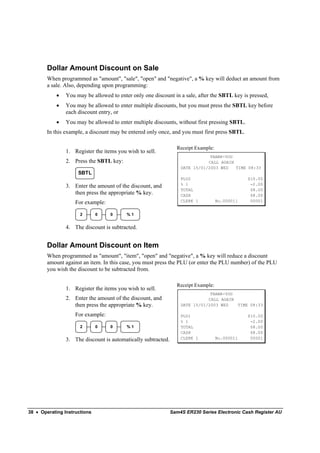 Dollar Amount Discount on Sale
        When programmed as "amount", "sale", "open" and "negative", a % key will deduct an amount from
        a sale. Also, depending upon programming:
            •   You may be allowed to enter only one discount in a sale, after the SBTL key is pressed,
            •   You may be allowed to enter multiple discounts, but you must press the SBTL key before
                each discount entry, or
            •   You may be allowed to enter multiple discounts, without first pressing SBTL.
        In this example, a discount may be entered only once, and you must first press SBTL.

                                                                 Receipt Example:
                1. Register the items you wish to sell.
                                                                               THANK-YOU
                2. Press the SBTL key:                                        CALL AGAIN
                                                                   DATE 15/01/2003 WED   TIME 08:33
                     SBTL
                                                                   PLU2                         $10.00
                                                                   % 1                           -2.00
                3. Enter the amount of the discount, and
                                                                   TOTAL                         $8.00
                   then press the appropriate % key.               CASH                          $8.00
                    For example:                                   CLERK 1          No.000011    00001


                      2       0    0      %1


                4. The discount is subtracted.


        Dollar Amount Discount on Item
        When programmed as "amount", "item", "open" and "negative", a % key will reduce a discount
        amount against an item. In this case, you must press the PLU (or enter the PLU number) of the PLU
        you wish the discount to be subtracted from.

                                                                 Receipt Example:
                1. Register the items you wish to sell.
                                                                               THANK-YOU
                2. Enter the amount of the discount, and                      CALL AGAIN
                   then press the appropriate % key.               DATE 15/01/2003 WED   TIME 08:33

                    For example:                                   PLU1                         $10.00
                                                                   % 1                           -2.00
                      2       0    0      %1                       TOTAL                         $8.00
                                                                   CASH                          $8.00
                3. The discount is automatically subtracted.       CLERK 1          No.000011    00001




38 • Operating Instructions                                    Sam4S ER230 Series Electronic Cash Register AU
 