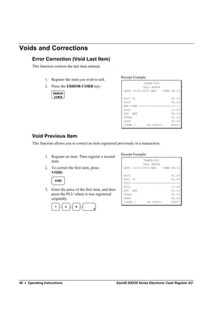 Voids and Corrections
        Error Correction (Void Last Item)
        This function corrects the last item entered.

                                                                   Receipt Example:
                1. Register the item you wish to sell.
                                                                                 THANK-YOU
                2. Press the ERROR CORR key:                                    CALL AGAIN
                                                                     DATE 15/01/2003 WED   TIME 08:33
                     ERROR
                      CORR                                           PLU1 T1                     $2 29
                                                                     PLU2                        $1.29
                                                                     ERR CORR ------------------------
                                                                     PLU2                        -1.29
                                                                     GST AMT                     $0.14
                                                                     TOTAL                       $2.43
                                                                     CASH                        $2.43
                                                                     CLERK 1       No.000011     00001



        Void Previous Item
        This function allows you to correct an item registered previously in a transaction.

                                                                   Receipt Example:
                1. Register an item. Then register a second
                   item.                                                         THANK-YOU
                                                                                CALL AGAIN
                2. To correct the first item, press                  DATE 15/01/2003 WED   TIME 08:33
                   VOID:
                                                                     PLU2                        $1.29
                                                                     PLU1 T1                     $2.29
                      VOID
                                                                     VOID ----------------------------
                                                                     PLU2                        -1.29
                3. Enter the price of the first item, and then       GST AMT                     $0.14
                   press the PLU where it was registered             TOTAL                       $2.43
                   originally.                                       CASH                        $2.43
                                                                     CLERK 1       No.000011     00001
                       1      2     9
                                                2




40 • Operating Instructions                                      Sam4S ER230 Series Electronic Cash Register AU
 