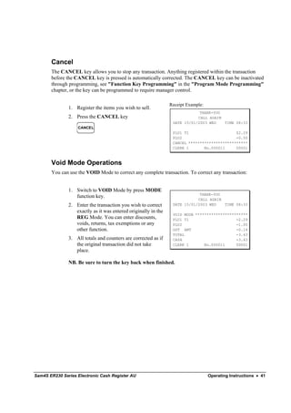 Cancel
       The CANCEL key allows you to stop any transaction. Anything registered within the transaction
       before the CANCEL key is pressed is automatically corrected. The CANCEL key can be inactivated
       through programming, see "Function Key Programming" in the "Program Mode Programming"
       chapter, or the key can be programmed to require manager control.

                                                                Receipt Example:
               1. Register the items you wish to sell.
                                                                             THANK-YOU
               2. Press the CANCEL key                                      CALL AGAIN
                                                                 DATE 15/01/2003 WED   TIME 08:33
                   CANCEL
                                                                 PLU1 T1                     $2.29
                                                                 PLU2                        -0.50
                                                                 CANCEL **************************
                                                                 CLERK 1       No.000011     00001



       Void Mode Operations
       You can use the VOID Mode to correct any complete transaction. To correct any transaction:


               1. Switch to VOID Mode by press MODE
                                                                             THANK-YOU
                  function key.
                                                                            CALL AGAIN
               2. Enter the transaction you wish to correct      DATE 15/01/2003 WED   TIME 08:33
                  exactly as it was entered originally in the
                                                                 VOID MODE ***********************
                  REG Mode. You can enter discounts,             PLU1 T1                     -2.29
                  voids, returns, tax exemptions or any          PLU2                        -1.00
                  other function.                                GST AMT                     -0.14
                                                                 TOTAL                       -3.43
               3. All totals and counters are corrected as if    CASH                        -3.43
                  the original transaction did not take          CLERK 1       No.000011     00001
                  place.

               NB. Be sure to turn the key back when finished.




Sam4S ER230 Series Electronic Cash Register AU                                     Operating Instructions • 41
 