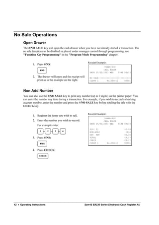 No Sale Operations
        Open Drawer
        The #/NO SALE key will open the cash drawer when you have not already started a transaction. The
        no sale function can be disabled or placed under manager control through programming, see
        "Function Key Programming" in the "Program Mode Programming" chapter.

                                                               Receipt Example:
                1. Press #/NS:
                                                                            THANK-YOU
                      #/NS                                                 CALL AGAIN
                                                                DATE 15/01/2003 WED   TIME 08:33

                2. The drawer will open and the receipt will    NO SALE -------------------------
                   print as in the example on the right.        CLERK 1       No.000011     00001




        Non Add Number
        You can also use the #/NO SALE key to print any number (up to 9 digits) on the printer paper. You
        can enter the number any time during a transaction. For example, if you wish to record a checking
        account number, enter the number and press the #/NO SALE key before totaling the sale with the
        CHECK key.

                                                               Receipt Example:
                1. Register the items you wish to sell.
                                                                            THANK-YOU
                2. Enter the number you wish to record.                    CALL AGAIN
                                                                DATE 15/01/2003 WED   TIME 08:33
                    For example enter:
                                                                PLU1 T1                       $2.99
                      1       2    3     4                      NON-ADD#                       1234
                                                                GST AMT                       $0.18
                3. Press #/NS:                                  TOTAL                         $3.17
                                                                CHECK                         $3.17
                      #/NS                                      CLERK 1           No.000011   00001


                4. Press CHECK:
                     CHEC K




42 • Operating Instructions                                Sam4S ER230 Series Electronic Cash Register AU
 