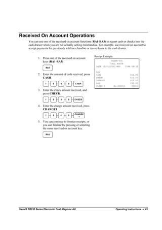 Received On Account Operations
       You can use one of the received on account functions (RA1-RA3) to accept cash or checks into the
       cash drawer when you are not actually selling merchandise. For example, use received on account to
       accept payments for previously sold merchandise or record loans to the cash drawer.

                                                              Receipt Example:
               1. Press one of the received on account
                  keys (RA1-RA3)                                           THANK-YOU
                                                                          CALL AGAIN
                                                               DATE 15/01/2003 WED   TIME 08:33
                     RA1

                                                               RA1
               2. Enter the amount of cash received, press     CASH                           $10.00
                  CASH.                                        CHECK                          $10.00
                                                               CHARGE1                        $10.00
                     1     0      0     0     C ASH            RA1                            $30.00
                                                               CLERK 1           No.000011     00001

               3. Enter the check amount received, and
                  press CHECK.
                     1     0      0     0     CH ECK


               4. Enter the charge amount received, press
                  CHARGE1
                                              CHARGE
                     1     0      0     0
                                                 1

               5. You can continue to itemize receipts, or
                  you can finalize by pressing or selecting
                  the same received on account key.

                     RA1




Sam4S ER230 Series Electronic Cash Register AU                                    Operating Instructions • 43
 
