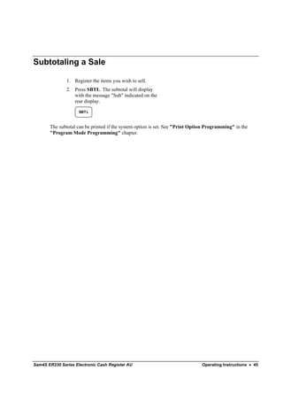 Subtotaling a Sale

               1. Register the items you wish to sell.
               2. Press SBTL. The subtotal will display
                  with the message "Sub" indicated on the
                  rear display.

                     SBT L



       The subtotal can be printed if the system option is set. See "Print Option Programming" in the
       "Program Mode Programming" chapter.




Sam4S ER230 Series Electronic Cash Register AU                                 Operating Instructions • 45
 