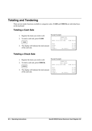 Totaling and Tendering
        There are ten tender functions available to categorize sales. CASH and CHECK are individual keys
        on the keyboard

        Totaling a Cash Sale

                                                                Receipt Example:
                1. Register the items you wish to sell.
                                                                             THANK-YOU
                2. To total a cash sale, press CASH:                        CALL AGAIN
                                                                 DATE 15/01/2003 WED   TIME 08:33
                     CASH
                                                                 PLU2                          $7.96
                                                                 TOTAL                         $7.96
                3. The display will indicate the total amount
                                                                 CASH                          $7.96
                   of the cash sale.                             CLERK 1           No.000011   00001



        Totaling a Check Sale

                                                                Receipt Example:
                1. Register the items you wish to sell.
                                                                             THANK-YOU
                2. To total a cash sale, press CHECK:                       CALL AGAIN
                                                                 DATE 15/01/2003 WED   TIME 08:33
                     CHECK
                                                                 PLU2                          $7.96
                                                                 TOTAL                         $7.96
                3. The display will indicate the total amount
                                                                 CHECK                         $7.96
                   of the cash sale.                             CLERK 1           No.000011   00001




46 • Operating Instructions                                 Sam4S ER230 Series Electronic Cash Register AU
 