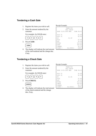 Tendering a Cash Sale

                                                               Receipt Example:
               1. Register the items you wish to sell.
                                                                            THANK-YOU
               2. Enter the amount tendered by the                         CALL AGAIN
                  customer.                                     DATE 15/01/2003 WED   TIME 08:33

                   For example, for $20.00 enter:               PLU1 T1                         $2.99
                                                                PLU1 T1                         $2.99
                     2      0     0     0                       4X                 $1.99
                                                                PLU2                            $7.96
               3. Press CASH:                                   GST                             $0.36
                                                                TOTAL                          $14.30
                                                                CASH                           $20.00
                     CASH
                                                                CHANGE                          $5.70
                                                                CLERK 1           No.000011     00001
               4. The display will indicate the total amount
                  of the cash tendered and the change due,
                  if any.


       Tendering a Check Sale

                                                               Receipt Example:
               1. Register the items you wish to sell.
                                                                            THANK-YOU
               2. Enter the amount tendered by the                         CALL AGAIN
                  customer.                                     DATE 15/01/2003 WED   TIME 08:33

                   For example, for $20.00 enter:               PLU1 T1                         $2.99
                                                                PLU1 T1                         $2.99
                     2      0     0     0                       4X                 $1.99
                                                                PLU2                            $7.96
               3. Press CHECK:                                  GST                             $0.36
                                                                TOTAL                          $14.30
                                                                CHECK                          $20.00
                    CHECK
                                                                CHANGE                          $5.70
                                                                CLERK 1           No.000011     00001
               4. The display will indicate the total amount
                  of the check tendered and the change
                  due, if any.




Sam4S ER230 Series Electronic Cash Register AU                                     Operating Instructions • 47
 