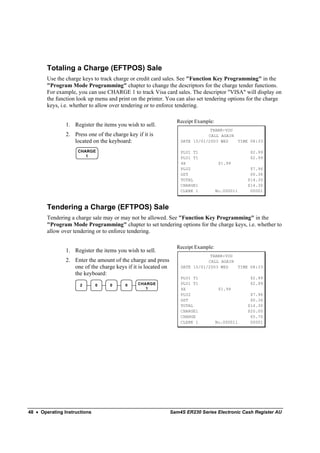 Totaling a Charge (EFTPOS) Sale
        Use the charge keys to track charge or credit card sales. See "Function Key Programming" in the
        "Program Mode Programming" chapter to change the descriptors for the charge tender functions.
        For example, you can use CHARGE 1 to track Visa card sales. The descriptor "VISA" will display on
        the function look up menu and print on the printer. You can also set tendering options for the charge
        keys, i.e. whether to allow over tendering or to enforce tendering.

                                                                  Receipt Example:
                1. Register the items you wish to sell.
                                                                                THANK-YOU
                2. Press one of the charge key if it is                        CALL AGAIN
                   located on the keyboard:                         DATE 15/01/2003 WED   TIME 08:33

                     CHARGE                                         PLU1 T1                       $2.99
                        1                                           PLU1 T1                       $2.99
                                                                    4X                $1.99
                                                                    PLU2                          $7.96
                                                                    GST                           $0.36
                                                                    TOTAL                        $14.30
                                                                    CHARGE1                      $14.30
                                                                    CLERK 1          No.000011    00001



        Tendering a Charge (EFTPOS) Sale
        Tendering a charge sale may or may not be allowed. See "Function Key Programming" in the
        "Program Mode Programming" chapter to set tendering options for the charge keys, i.e. whether to
        allow over tendering or to enforce tendering.

                                                                  Receipt Example:
                1. Register the items you wish to sell.
                                                                                THANK-YOU
                2. Enter the amount of the charge and press                    CALL AGAIN
                   one of the charge keys if it is located on       DATE 15/01/2003 WED   TIME 08:33
                   the keyboard:
                                                                    PLU1 T1                       $2.99
                      2       0    0      0     CHARGE              PLU1 T1                       $2.99
                                                   1                4X                $1.99
                                                                    PLU2                          $7.96
                                                                    GST                           $0.36
                                                                    TOTAL                        $14.30
                                                                    CHARGE1                      $20.00
                                                                    CHANGE                        $5.70
                                                                    CLERK 1          No.000011    00001




48 • Operating Instructions                                     Sam4S ER230 Series Electronic Cash Register AU
 