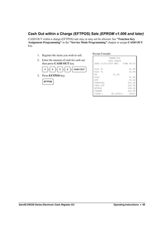 Cash Out within a Charge (EFTPOS) Sale (EPROM v1.006 and later)
       CASH OUT within a charge (EFTPOS) sale may or may not be allowed. See "Function Key
       Assignment Programming" in the "Service Mode Programming" chapter to assign CASH OUT
       key.

                                                          Receipt Example:
               1. Register the items you wish to sell.
                                                                       THANK-YOU
               2. Enter the amount of cash for cash out               CALL AGAIN
                  then press CASH OUT key.                 DATE 15/01/2003 WED   TIME 08:33

                     2       0    0     0     CAS H OUT    PLU1 T1                         $2.99
                                                           PLU1 T1                         $2.99
                                                           4X                 $1.99
               3. Press EFTPOS key.                        PLU2                            $7.96
                                                           GST                             $0.36
                    EFTPOS
                                                           SUBTOTAL                       $14.30
                                                           CASH OUT                       $20.00
                                                           EFTPOS                         $34.30
                                                           CHANGE                         $20.00
                                                           CLERK 1           No.000011     00001




Sam4S ER230 Series Electronic Cash Register AU                                Operating Instructions • 49
 