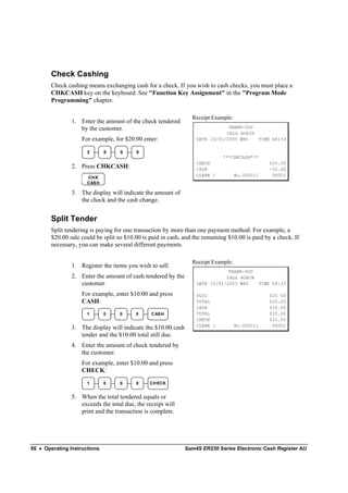 Check Cashing
        Check cashing means exchanging cash for a check. If you wish to cash checks, you must place a
        CHKCASH key on the keyboard. See "Function Key Assignment" in the "Program Mode
        Programming" chapter.

                                                                 Receipt Example:
                1. Enter the amount of the check tendered
                   by the customer.                                            THANK-YOU
                                                                              CALL AGAIN
                    For example, for $20.00 enter:                 DATE 15/01/2003 WED   TIME 08:33

                      2       0     0     0
                                                                              ***CHKCASH***
                                                                   CHECK                        $20.00
                2. Press CHKCASH:                                  CASH                         -20.00
                                                                   CLERK 1          No.000011    00001
                      CH K
                      CASH

                3. The display will indicate the amount of
                   the check and the cash change.


        Split Tender
        Split tendering is paying for one transaction by more than one payment method. For example, a
        $20.00 sale could be split so $10.00 is paid in cash, and the remaining $10.00 is paid by a check. If
        necessary, you can make several different payments.

                                                                 Receipt Example:
                1. Register the items you wish to sell.
                                                                               THANK-YOU
                2. Enter the amount of cash tendered by the                   CALL AGAIN
                   customer.                                       DATE 15/01/2003 WED   TIME 08:33

                    For example, enter $10.00 and press            PLU2                         $20 00
                    CASH:                                          TOTAL                        $20.00
                                                                   CASH                         $10.00
                      1       0     0     0     C AS H             TOTAL                        $10.00
                                                                   CHECK                        $10.00
                                                                   CLERK 1          No.000011    00001
                3. The display will indicate the $10.00 cash
                   tender and the $10.00 total still due.
                4. Enter the amount of check tendered by
                   the customer.
                    For example, enter $10.00 and press
                    CHECK:
                      1       0     0     0     CH ECK


                5. When the total tendered equals or
                   exceeds the total due, the receipt will
                   print and the transaction is complete.




50 • Operating Instructions                                    Sam4S ER230 Series Electronic Cash Register AU
 