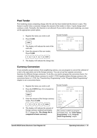 Post Tender
       Post tendering means computing change after the sale has been totaled and the drawer is open. This
       feature is useful when a customer changes the amount of the tender or when a "quick change artist"
       confuses a clerk. Normally, this function is not allowed. If you wish to allow post tendering, you must
       set the appropriate system option.

                                                               Receipt Example:
               1. Register the items you wish to sell.
                                                                             THANK-YOU
               2. Press CASH:                                               CALL AGAIN
                                                                 DATE 15/01/2003 WED   TIME 08:33
                    C AS H
                                                                 PLU1 T1                         $2.00
               3. The display will indicate the total of the     GST                             $0.12
                                                                 CASH                            $2.12
                  cash sale.
                                                                 CLERK 1          No.000011      00001
               4. Enter the amount of the new tender,
                  Press CASH:
                     2       0    0      0     CAS H


               5. The display will indicate the change due.


       Currency Conversion
       If you normally accept currency from neighboring nations, you can program to convert the subtotal of
       a sale to the equivalent cost in the foreign currency. You can set up four separate conversion
       functions for different foreign currencies. To do this, you need to program the conversion factor. For
       example, if the US dollar (home currency) is worth 1.3720 Canadian dollars (foreign currency), the
       conversion factor is 1.3720. See "Function Key Programming" in the "Program Mode Programming"
       chapter to set a conversion factor.

                                                               Receipt Example:
               1. Register the items you wish to sell.
                                                                             THANK-YOU
               2. Press the CONV1 key if it is located on                   CALL AGAIN
                  the keyboard:                                  DATE 15/01/2003 WED   TIME 08:33

                    CONV1                                        PLU1 T1                         $2.00
                                                                 GST                             $0.12
                                                                 TOTAL                           $2.12
               3. Enter the amount of the foreign currency       CONV 1                          ¥2.90
                  tender, Press CASH:                            CHANGE RATE                   @1.3720
                                                                 HOME AMT.                      $10.00
                     1       0    0      0     CAS H             CHANGE                          $5.17
                                                                 CLERK 1          No.000011      00001
               4. The display will indicate the amount of
                  foreign currency tendered and display          The currency symbol you program
                  $5.17 change due. The change due is            will display here. See "Print Option
                  computed in home currency!                     Programming" in the "Program
                                                                 Mode Programming" chapter.




Sam4S ER230 Series Electronic Cash Register AU                                     Operating Instructions • 51
 