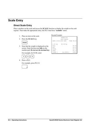 Scale Entry
        Direct Scale Entry
        Place a product on the scale and access the SCALE function to display the weight on the cash
        register. Then make the appropriate entry; the PLU must have "scalable" status.

                                                               Receipt Example:
                1. Place an item on the scale.
                                                                            THANK-YOU
                2. Press the SCALE key.                                    CALL AGAIN
                                                                DATE 15/01/2003 WED   TIME 08:33
                     SCALE
                                                                1.50 kg      @3.00/kg
                                                                PLU1                          $4.50
                3. Note that the weight is displayed on the
                                                                GST                           $0.27
                   screen. Enter the price per kilo on the      TOTAL                         $4.77
                   number pad. Do not use the decimal key.      CASH                          $4.77
                                                                CLERK 1           No.000011   00001
                    For example, for $3.00, enter:

                      3           0   0


                4. Press a PLU.
                    For example, press PLU 1:

                              1




52 • Operating Instructions                                 Sam4S ER230 Series Electronic Cash Register AU
 