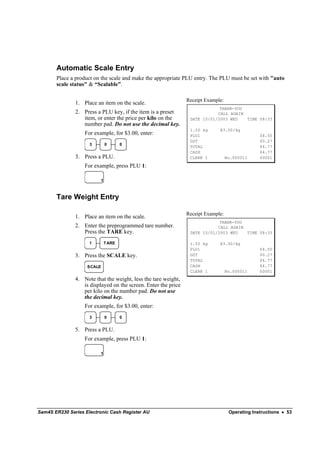 Automatic Scale Entry
       Place a product on the scale and make the appropriate PLU entry. The PLU must be set with "auto
       scale status" & “Scalable”.

                                                                Receipt Example:
               1. Place an item on the scale.
                                                                             THANK-YOU
               2. Press a PLU key, if the item is a preset                  CALL AGAIN
                  item, or enter the price per kilo on the       DATE 15/01/2003 WED   TIME 08:33
                  number pad. Do not use the decimal key.
                                                                 1.50 kg      @3.00/kg
                   For example, for $3.00, enter:                PLU1                            $4.50
                                                                 GST                             $0.27
                     3        0       0
                                                                 TOTAL                           $4.77
                                                                 CASH                            $4.77
               3. Press a PLU.                                   CLERK 1           No.000011     00001

                   For example, press PLU 1:

                          1



       Tare Weight Entry

                                                                Receipt Example:
               1. Place an item on the scale.
                                                                             THANK-YOU
               2. Enter the preprogrammed tare number.                      CALL AGAIN
                  Press the TARE key.                            DATE 15/01/2003 WED   TIME 08:33

                     1        T ARE                              1.50 kg      @3.00/kg
                                                                 PLU1                            $4.50
               3. Press the SCALE key.                           GST                             $0.27
                                                                 TOTAL                           $4.77
                    SCALE                                        CASH                            $4.77
                                                                 CLERK 1           No.000011     00001
               4. Note that the weight, less the tare weight,
                  is displayed on the screen. Enter the price
                  per kilo on the number pad. Do not use
                  the decimal key.
                   For example, for $3.00, enter:
                     3        0       0


               5. Press a PLU.
                   For example, press PLU 1:

                          1




Sam4S ER230 Series Electronic Cash Register AU                                      Operating Instructions • 53
 
