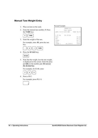 Manual Tare Weight Entry

                                                                 Receipt Example:
                1. Place an item on the scale.
                                                                              THANK-YOU
                2. Enter the manual tare number, 5. Press                    CALL AGAIN
                   the TARE key:                                  DATE 15/01/2003 WED   TIME 08:33

                      5           T ARE                           1.50 kg      @3.00/kg
                                                                  PLU1                          $4.50
                                                                  GST                           $0.27
                3. Enter the weight of the tare.                  TOTAL                         $4.77
                                                                  CASH                          $4.77
                    For example, enter .01, press the tare
                                                                  CLERK 1           No.000011   00001
                    key:

                      .           0       1   T ARE


                4. Press the SCALE key.

                     SCALE


                5. Note that the weight, less the tare weight,
                   is displayed on the screen. Enter the price
                   per kilo on the number pad. Do not use
                   the decimal key.
                    For example, for $3.00, enter:

                      3           0       0


                6. Press a PLU.
                    For example, press PLU 1:

                              1




54 • Operating Instructions                                  Sam4S ER230 Series Electronic Cash Register AU
 