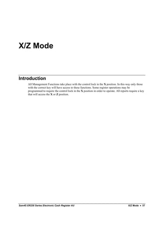 X/Z Mode



Introduction
       All Management Functions take place with the control lock in the X position. In this way only those
       with the correct key will have access to these functions. Some register operations may be
       programmed to require the control lock in the X position in order to operate. All reports require a key
       that will access the X or Z position.




Sam4S ER230 Series Electronic Cash Register AU                                                 X/Z Mode • 57
 