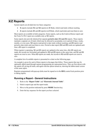 X/Z Reports
       System reports are divided into two basic categories:
           •    X reports (include X1 and X2 reports) in X Mode, which read totals without resetting
           •    Z reports (include Z1 and Z2 reports) in Z Mode, which read totals and reset them to zero
       Most reports are available in both categories. Some reports, such as the Cash-in-Drawer report and
       the From-To PLU report are available only as X1 reports.
       Some reports also provide identical but separate period to date (X2 and Z2) reports. These reports
       maintain a separate set of totals which may be allowed to accumulate over a period of days, weeks,
       months, or even years. X2 reports read period to date totals without resetting, and Z2 reports read
       period to date totals and reset them to zero. Period to date report (X2 and Z2) totals are updated each
       time a Z1 report is completed.
       When register is operating, X1 and Z1 reports are updated at the same time, after Z1 reports are
       made, the records are forwarded and updated to X2 and Z2 reports at the same time, and X1 and Z1
       reports are reset to zero. When Z2 reports are made, the records in X2 and Z2 reports are reset to
       zero.
       A complete list of available reports is presented in a chart on the following page.
       An example is given for each of these reports in the pages that follow. Those reports that may be
       optionally abbreviated through register programming are represented twice. They are first shown with
       the option off, giving all totals, and again with the option turned on, showing the abbreviated version
       of the same report.
       Registers programmed with pop-up clerks must be signed on in the REG control lock position prior
       to taking reports.

       Running a Report - General Instructions
           1. Refer to the “Report Table“ and “Electronic Journal Table”.
           2. Select a report type and the report mode.
           3. Move to the position indicated by press MODE function key.
           4. Enter the key sequence for the report you have selected.




58 • X/Z Mode                                                  Sam4S ER230 Series Electronic Cash Register AU
 