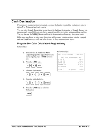 Cash Declaration
       If compulsory cash declaration is required, you must declare the count of the cash drawer prior to
       taking X or Z financial and clerk reports.
       You can enter the cash drawer total in one step, or to facilitate the counting of the cash drawer, you
       can enter each type of bill/coin and checks separately and let the register act as an adding machine.
       You can also use the X/TIME key to multiply the denomination of currency times your count.
       Either way you choose to enter cash, the register will compare your declaration with the expected
       cash and check in drawer totals and print the over or short amounts on the report.

       Program 90 - Cash Declaration Programming
       For example:

                                                                 Receipt Example:
               1. Switch to the X-Mode or Z-Mode
                  (depending upon the type of report you          DATE 15/01/2003 WED       TIME 08:33

                  are taking.) by press MODE function                 *** CASH DECLARATION ***
                  key.                                            C A S H                  $98.76
                                                                  C H E C K                $20.00
               2. Press the SBTL key.                             INPUT AMT               $118.76
                                                                  DRAWER TTL              $118.76
                      9          0       SBTL                     DIFFERENCE                $0.00

                                                                  CLERK 1           No.000001    00000
               3. Enter the total of cash.

                      9      8       7          6   C ASH



               4. Enter the total of checks.

                      2      0       0          0   CHECK



               5. Press the CASH key to total the
                  declaration.

                      CASH




Sam4S ER230 Series Electronic Cash Register AU                                                   X/Z Mode • 61
 